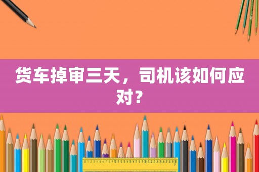 貨車掉審三天，司機(jī)該如何應(yīng)對(duì)？