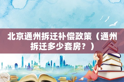 北京通州拆遷補償政策（通州拆遷多少套房？）