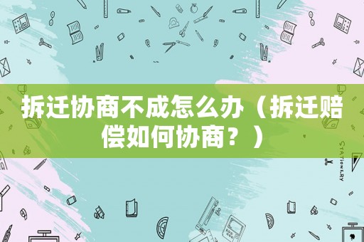 拆遷協(xié)商不成怎么辦（拆遷賠償如何協(xié)商？）