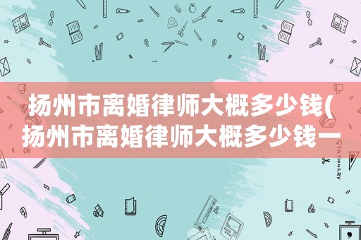揚(yáng)州市離婚律師大概多少錢(揚(yáng)州市離婚律師大概多少錢一次)