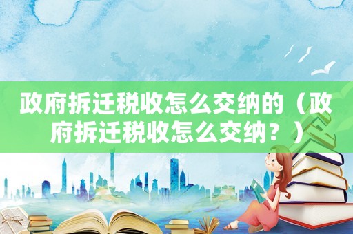政府拆遷稅收怎么交納的（政府拆遷稅收怎么交納？）