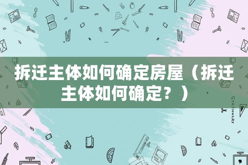 拆遷主體如何確定房屋（拆遷主體如何確定？）