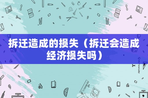 拆遷造成的損失（拆遷會(huì)造成經(jīng)濟(jì)損失嗎）