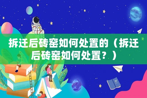 拆遷后磚窯如何處置的（拆遷后磚窯如何處置？）