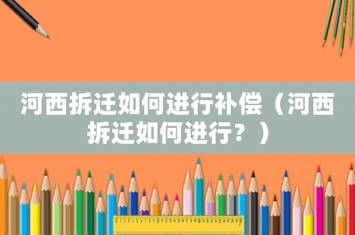 河西拆遷如何進行補償（河西拆遷如何進行？）