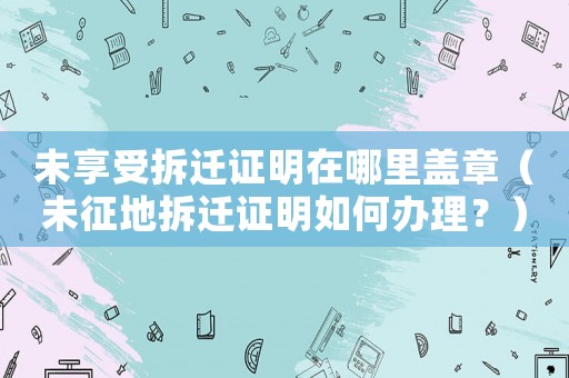 未享受拆遷證明在哪里蓋章（未征地拆遷證明如何辦理？）