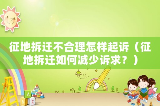 征地拆遷不合理怎樣起訴（征地拆遷如何減少訴求？）