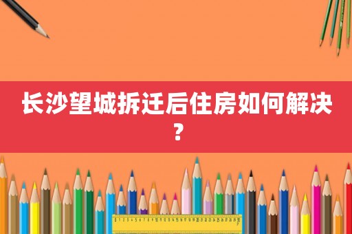 長沙望城拆遷后住房如何解決？