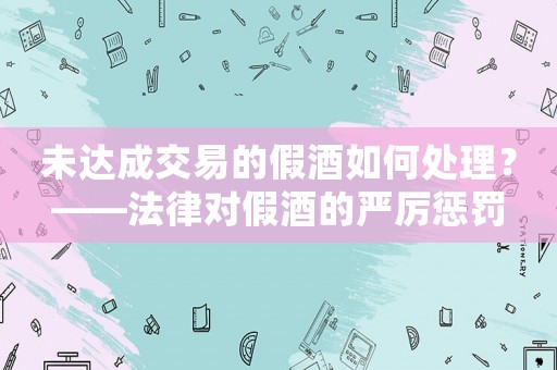 未達(dá)成交易的假酒如何處理？——法律對假酒的嚴(yán)厲懲罰