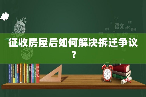 征收房屋后如何解決拆遷爭議？