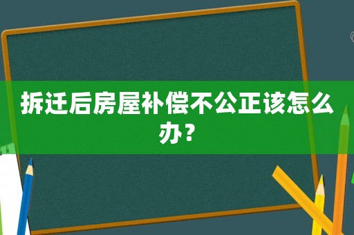 拆遷后房屋補償不公正該怎么辦？