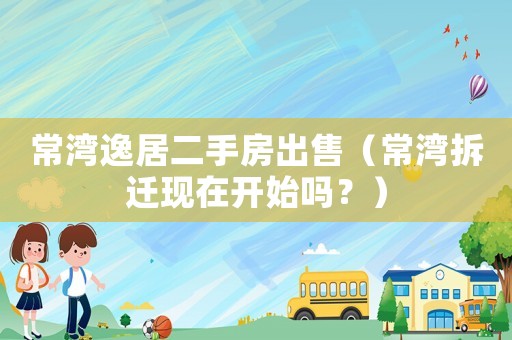 常灣逸居二手房出售（常灣拆遷現在開始嗎？）