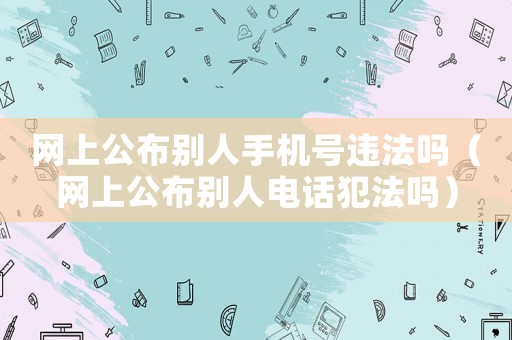 網(wǎng)上公布別人手機(jī)號違法嗎（網(wǎng)上公布別人電話犯法嗎）