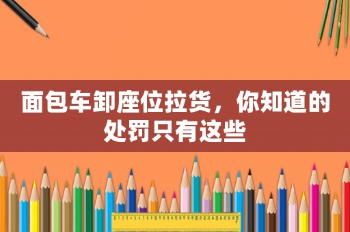 面包車卸座位拉貨，你知道的處罰只有這些