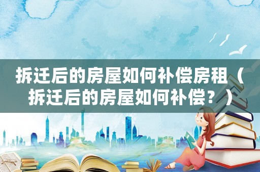 拆遷后的房屋如何補償房租（拆遷后的房屋如何補償？）