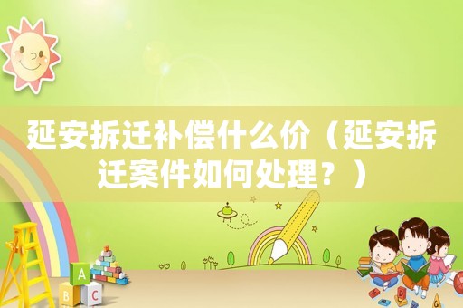 延安拆遷補償什么價（延安拆遷案件如何處理？）