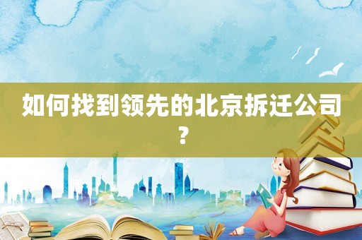 如何找到領先的北京拆遷公司？