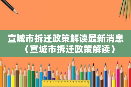 宣城市拆遷政策解讀最新消息（宣城市拆遷政策解讀）