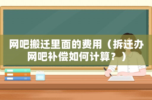 網吧搬遷里面的費用（拆遷辦網吧補償如何計算？）