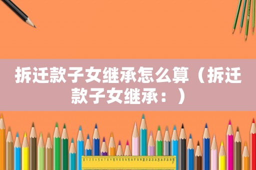 拆遷款子女繼承怎么算（拆遷款子女繼承：）