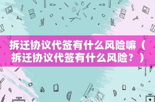 拆遷協議代簽有什么風險嘛（拆遷協議代簽有什么風險？）