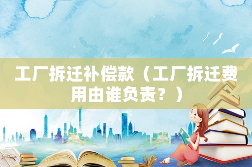 工廠拆遷補償款（工廠拆遷費用由誰負責？）