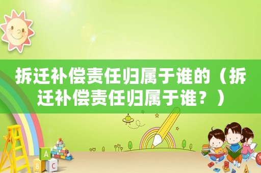 拆遷補償責任歸屬于誰的（拆遷補償責任歸屬于誰？）