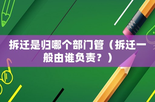 拆遷是歸哪個部門管（拆遷一般由誰負(fù)責(zé)？）