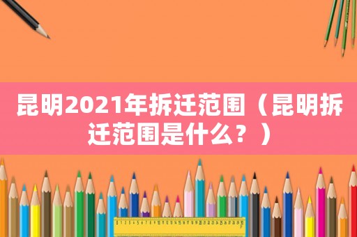 昆明2021年拆遷范圍（昆明拆遷范圍是什么？）