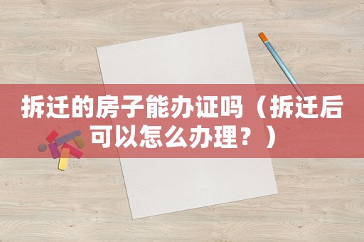 拆遷的房子能辦證嗎（拆遷后可以怎么辦理？）