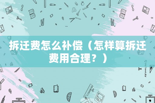 拆遷費(fèi)怎么補(bǔ)償（怎樣算拆遷費(fèi)用合理？）