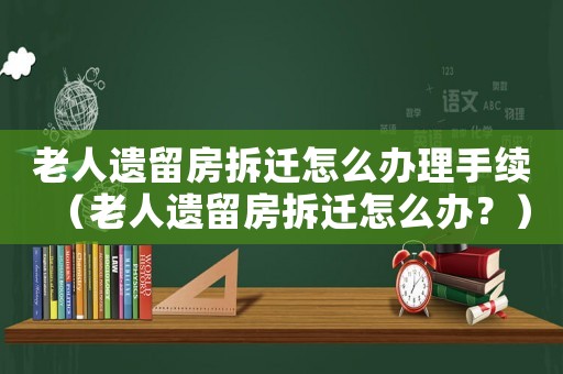 老人遺留房拆遷怎么辦理手續（老人遺留房拆遷怎么辦？）