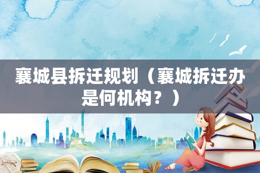 襄城縣拆遷規劃（襄城拆遷辦是何機構？）