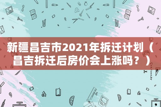 新疆昌吉市2021年拆遷計劃（昌吉拆遷后房價會上漲嗎？）