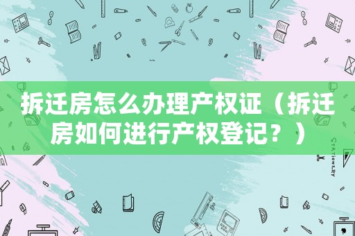 拆遷房怎么辦理產權證（拆遷房如何進行產權登記？）