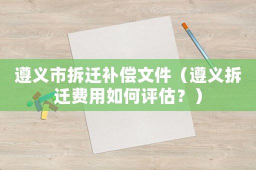 遵義市拆遷補償文件（遵義拆遷費用如何評估？）