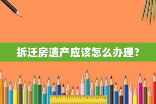 拆遷房遺產應該怎么辦理？