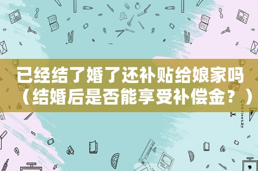 已經(jīng)結(jié)了婚了還補(bǔ)貼給娘家嗎（結(jié)婚后是否能享受補(bǔ)償金？）