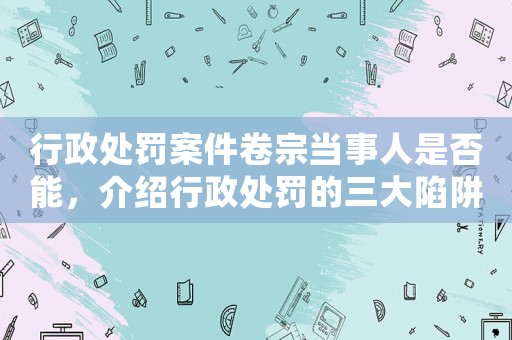 行政處罰案件卷宗當事人是否能，介紹行政處罰的三大陷阱