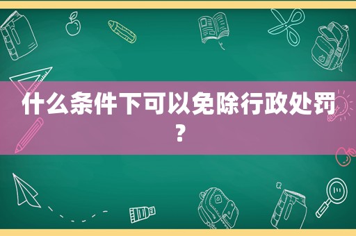 什么條件下可以免除行政處罰？
