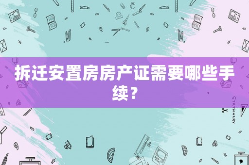 拆遷安置房房產證需要哪些手續？