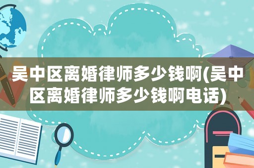 吳中區(qū)離婚律師多少錢啊(吳中區(qū)離婚律師多少錢啊電話)