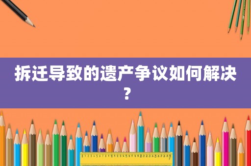 拆遷導致的遺產爭議如何解決？