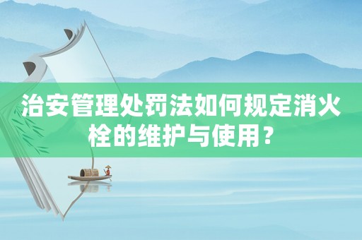 治安管理處罰法如何規定消火栓的維護與使用？