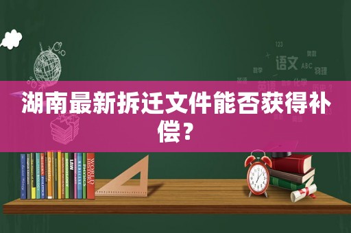 湖南最新拆遷文件能否獲得補(bǔ)償？