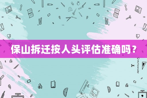 保山拆遷按人頭評估準確嗎？