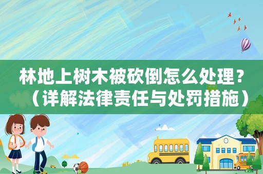 林地上樹木被砍倒怎么處理？（詳解法律責任與處罰措施）