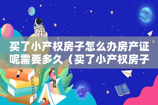 買了小產權房子怎么辦房產證呢需要多久（買了小產權房子怎么辦房產證呢）