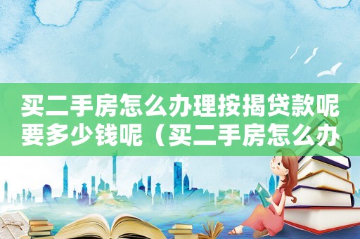 買二手房怎么辦理按揭貸款呢要多少錢呢（買二手房怎么辦理按揭貸款呢要多少錢）