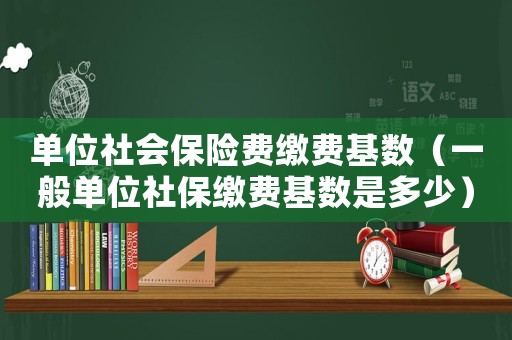 單位社會保險費繳費基數（一般單位社保繳費基數是多少）